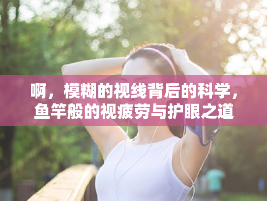 啊,模糊的视线背后的科学,鱼竿般的视疲劳与护眼之道 啊,模糊的视线背后的科学,鱼竿般的视疲劳与护眼之道