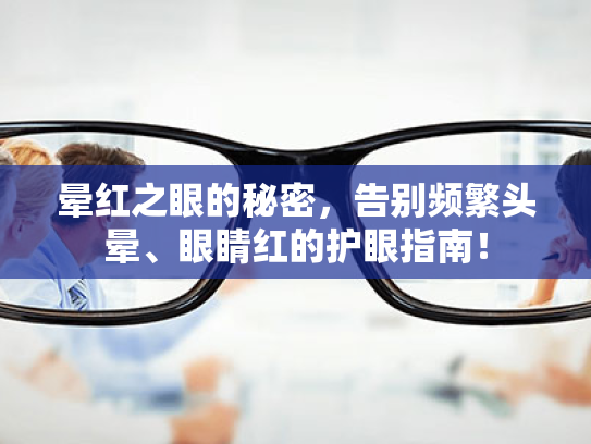 晕红之眼的秘密，告别频繁头晕、眼睛红的护眼指南！