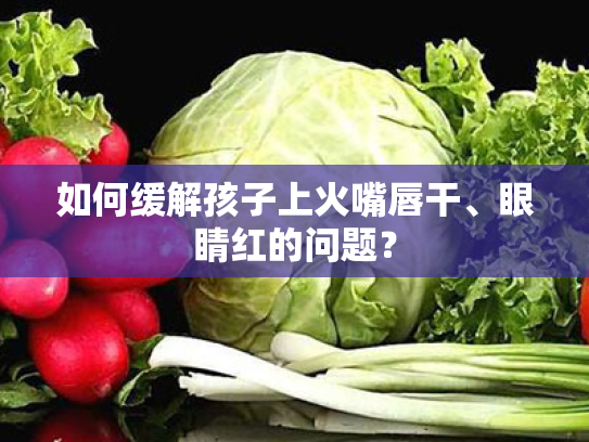 如何缓解孩子上火嘴唇干、眼睛红的问题? 如何缓解孩子上火嘴唇干、眼睛红的问题?
