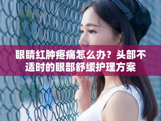眼睛红肿疼痛怎么办?头部不适时的眼部舒缓护理方案 眼睛红肿疼痛怎么办?头部不适时的眼部舒缓护理方案
