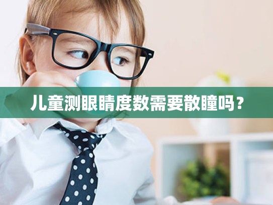 儿童测眼睛度数需要散瞳吗? 儿童测眼睛度数需要散瞳吗?