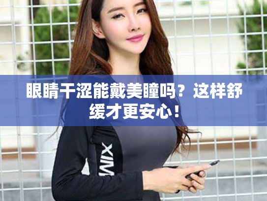 眼睛干涩能戴美瞳吗?这样舒缓才更安心!