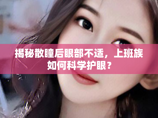 揭秘散瞳后眼部不适,上班族如何科学护眼?