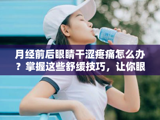 月经前后眼睛干涩疼痛怎么办?掌握这些舒缓技巧,让你眼眸如初!
