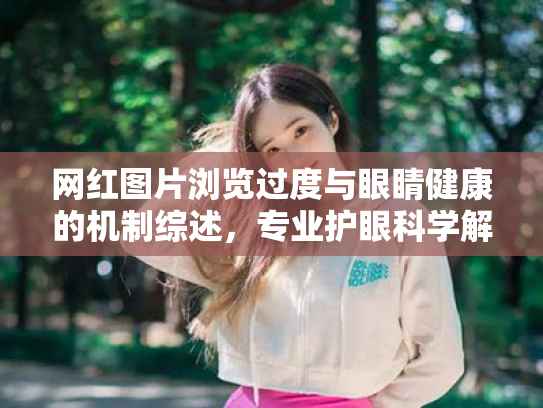 网红图片浏览过度与眼睛健康的机制综述,专业护眼科学解析 网红图片浏览过度与眼睛健康的机制综述,专业护眼科学解析