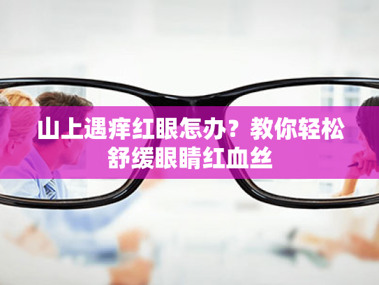 山上遇痒红眼怎办？教你轻松舒缓眼睛红血丝