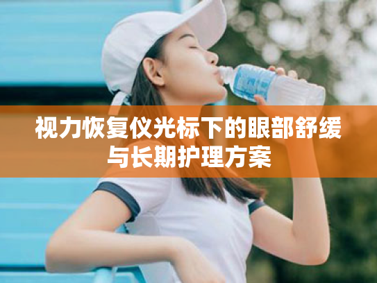 视力恢复仪光标下的眼部舒缓与长期护理方案