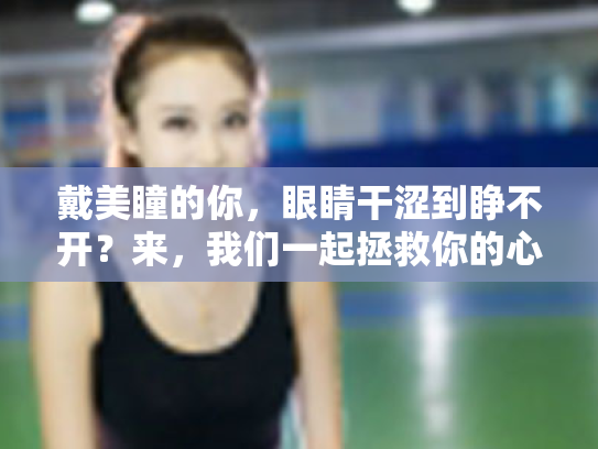 戴美瞳的你,眼睛干涩到睁不开?来,我们一起拯救你的心灵窗户!