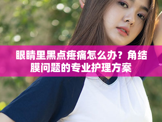 眼睛里黑点疼痛怎么办?角结膜问题的专业护理方案