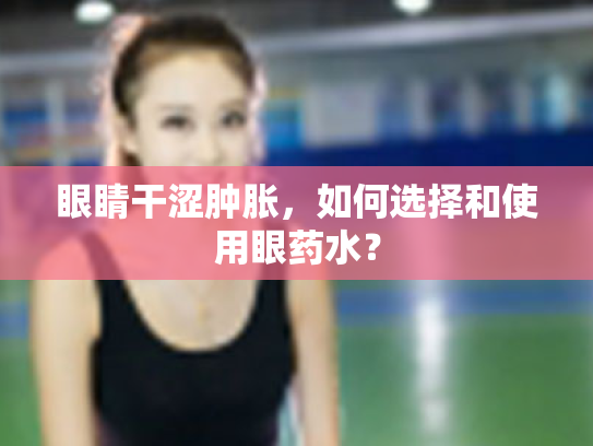 眼睛干涩肿胀,如何选择和使用眼药水?