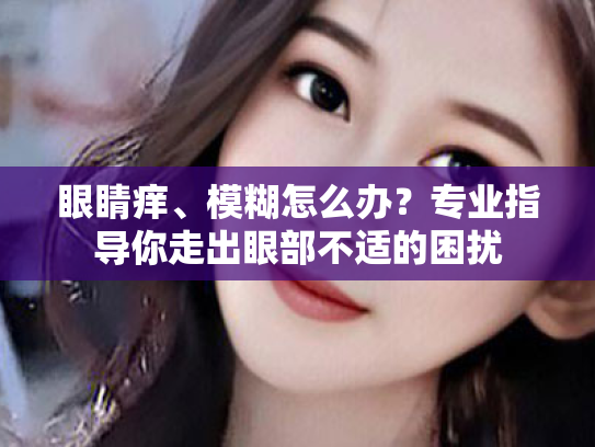 眼睛痒、模糊怎么办?专业指导你走出眼部不适的困扰