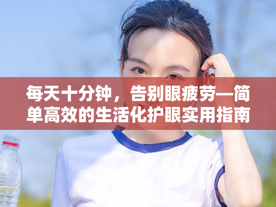 每天十分钟,告别眼疲劳—简单高效的生活化护眼实用指南