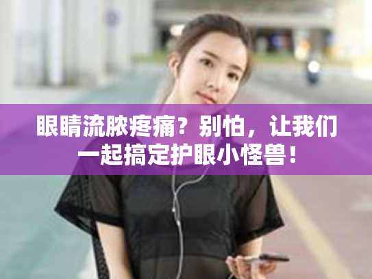 眼睛流脓疼痛?别怕,让我们一起搞定护眼小怪兽!