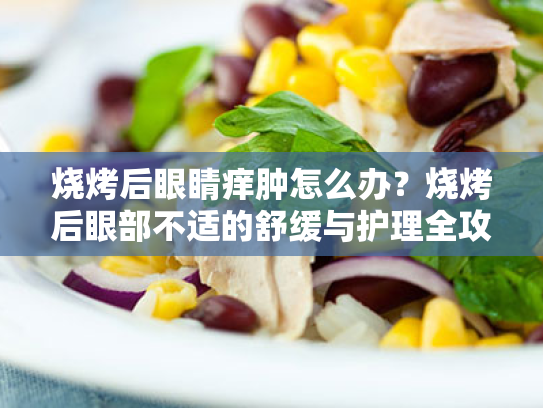 烧烤后眼睛痒肿怎么办?烧烤后眼部不适的舒缓与护理全攻略