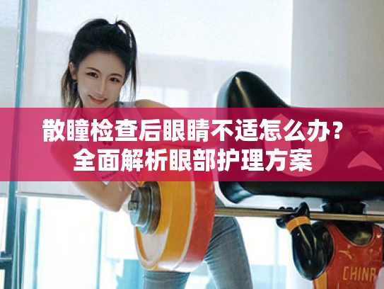 散瞳检查后眼睛不适怎么办?全面解析眼部护理方案 散瞳检查后眼睛不适怎么办?全面解析眼部护理方案