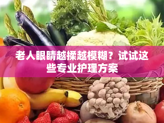 老人眼睛越揉越模糊?试试这些专业护理方案