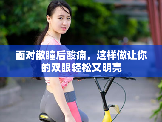 面对散瞳后酸痛,这样做让你的双眼轻松又明亮