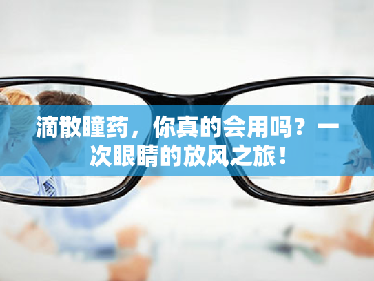 滴散瞳药，你真的会用吗？一次眼睛的放风之旅！