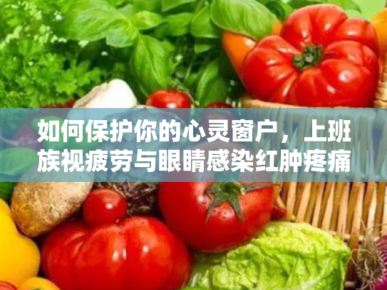 如何保护你的心灵窗户,上班族视疲劳与眼睛感染红肿疼痛的全方位攻略