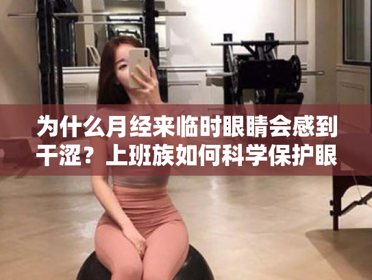 为什么月经来临时眼睛会感到干涩?上班族如何科学保护眼睛,缓解视疲劳?
