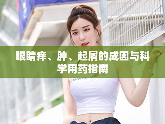 眼睛痒、肿、起屑的成因与科学用药指南