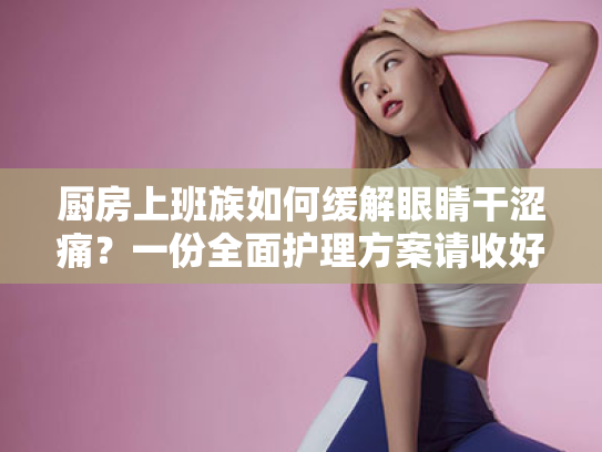 厨房上班族如何缓解眼睛干涩痛？一份全面护理方案请收好！