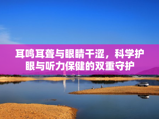 耳鸣耳聋与眼睛干涩，科学护眼与听力保健的双重守护
