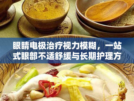 眼睛电极治疗视力模糊,一站式眼部不适舒缓与长期护理方案 眼睛电极治疗视力模糊,一站式眼部不适舒缓与长期护理方案