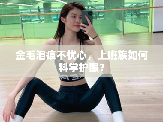 金毛泪痕不忧心,上班族如何科学护眼?