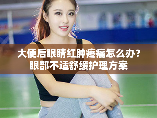 大便后眼睛红肿疼痛怎么办?眼部不适舒缓护理方案