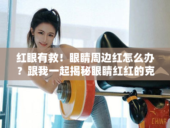 红眼有救！眼睛周边红怎么办？跟我一起揭秘眼睛红红的克星