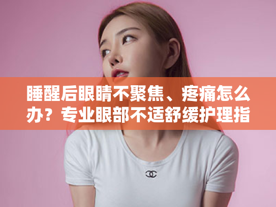 睡醒后眼睛不聚焦、疼痛怎么办？专业眼部不适舒缓护理指南