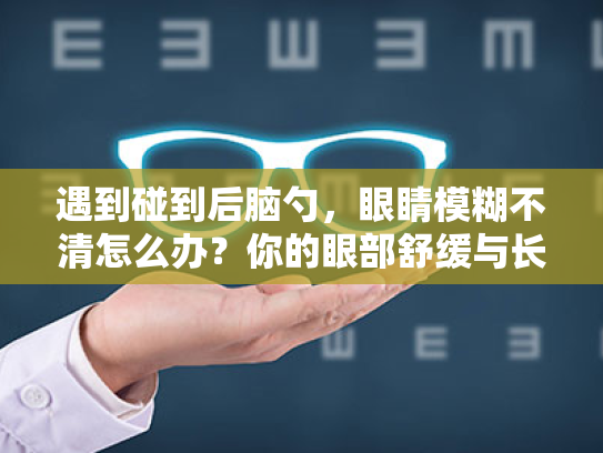 遇到碰到后脑勺，眼睛模糊不清怎么办？你的眼部舒缓与长期护理指南