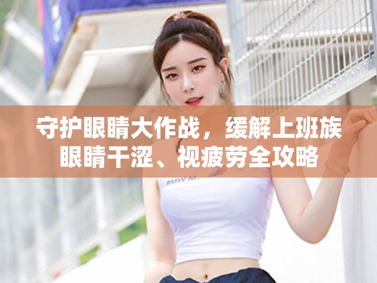 守护眼睛大作战,缓解上班族眼睛干涩、视疲劳全攻略 守护眼睛大作战,缓解上班族眼睛干涩、视疲劳全攻略