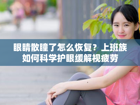 眼睛散瞳了怎么恢复?上班族如何科学护眼缓解视疲劳