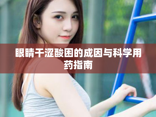 眼睛干涩酸困的成因与科学用药指南 眼睛干涩酸困的成因与科学用药指南