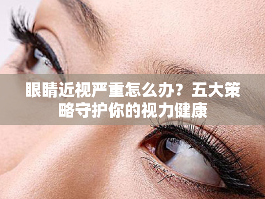 眼睛近视严重怎么办?五大策略守护你的视力健康 眼睛近视严重怎么办?五大策略守护你的视力健康