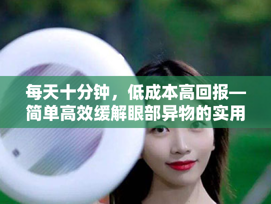 每天十分钟,低成本高回报—简单高效缓解眼部异物的实用指南 每天十分钟,低成本高回报—简单高效缓解眼部异物的实用指南