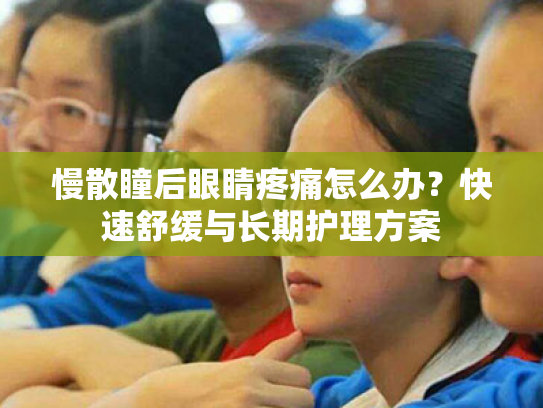 慢散瞳后眼睛疼痛怎么办？快速舒缓与长期护理方案