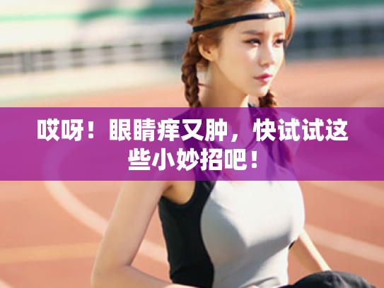 哎呀!眼睛痒又肿,快试试这些小妙招吧!