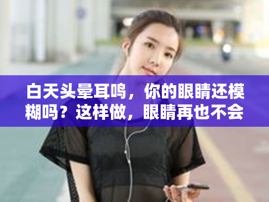 白天头晕耳鸣,你的眼睛还模糊吗?这样做,眼睛再也不会闹情绪! 白天头晕耳鸣,你的眼睛还模糊吗?这样做,眼睛再也不会闹情绪!