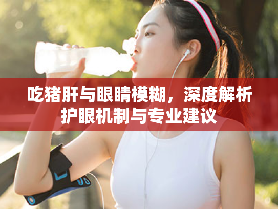 吃猪肝与眼睛模糊，深度解析护眼机制与专业建议