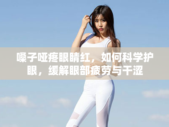 嗓子哑疼眼睛红,如何科学护眼,缓解眼部疲劳与干涩 嗓子哑疼眼睛红,如何科学护眼,缓解眼部疲劳与干涩