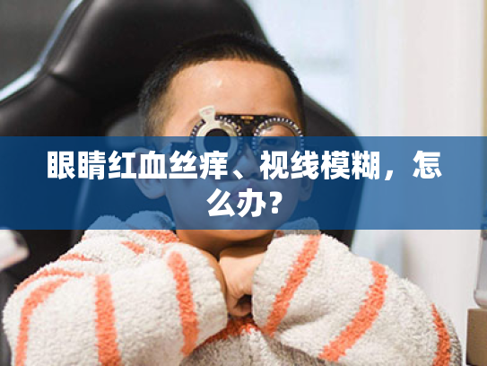 眼睛红血丝痒、视线模糊,怎么办?