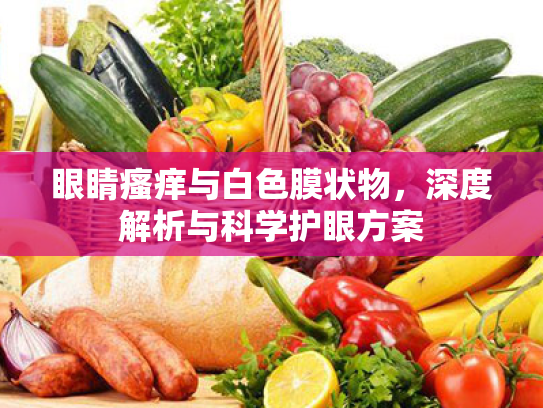 眼睛瘙痒与白色膜状物,深度解析与科学护眼方案 眼睛瘙痒与白色膜状物,深度解析与科学护眼方案